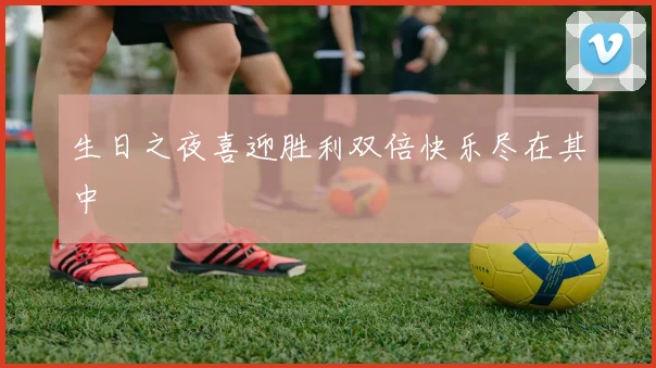 生日之夜喜迎胜利双倍快乐尽在其中