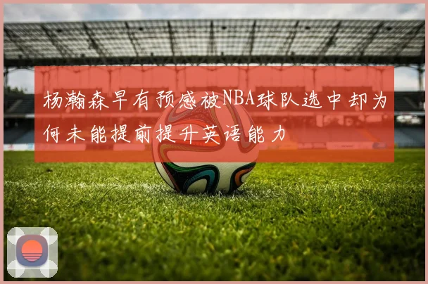 杨瀚森早有预感被NBA球队选中却为何未能提前提升英语能力
