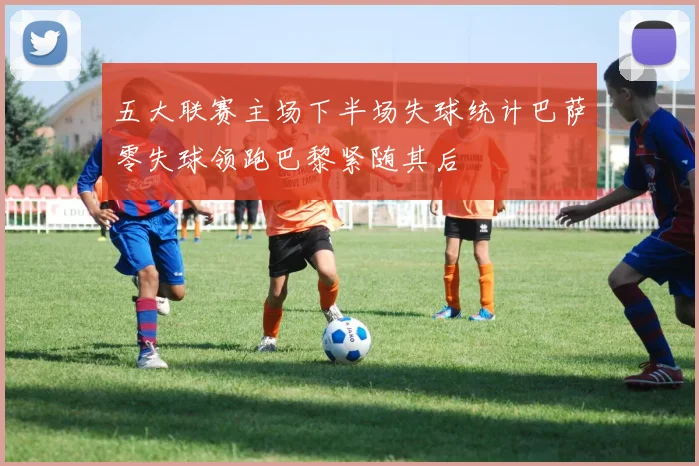 五大联赛主场下半场失球统计巴萨零失球领跑巴黎紧随其后