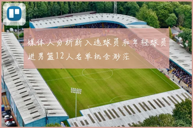 媒体人分析新入选球员和年轻球员进男篮12人名单机会渺茫