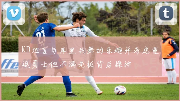 KD坦言与库里共舞的乐趣并考虑重返勇士但不满老板背后操控