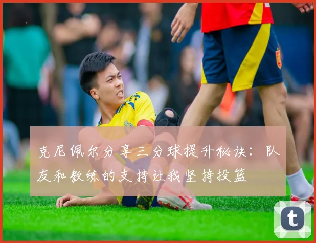 克尼佩尔分享三分球提升秘诀：队友和教练的支持让我坚持投篮