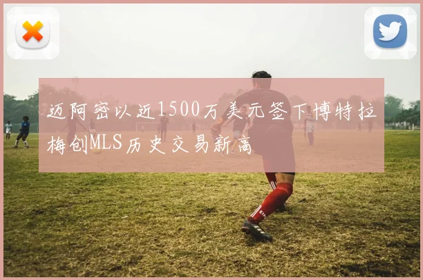 迈阿密以近1500万美元签下博特拉梅创MLS历史交易新高