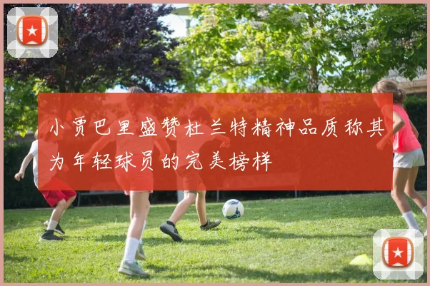 小贾巴里盛赞杜兰特精神品质称其为年轻球员的完美榜样