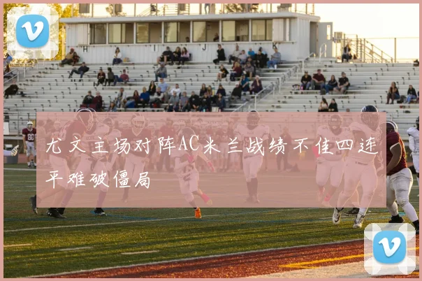 尤文主场对阵AC米兰战绩不佳四连平难破僵局
