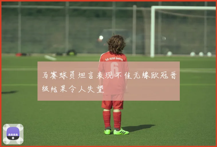 马赛球员坦言表现不佳无缘欧冠晋级结果令人失望
