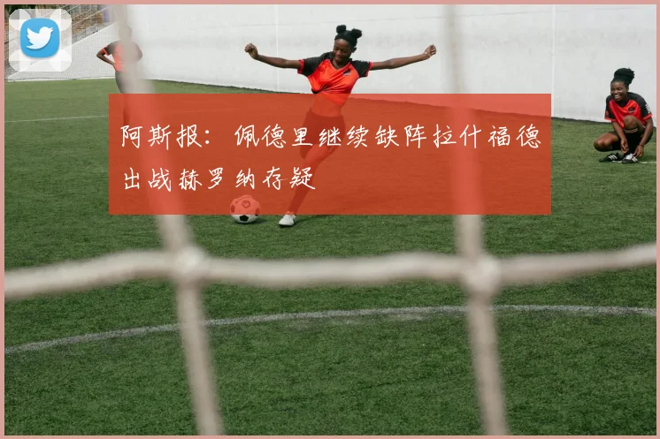 阿斯报：佩德里继续缺阵拉什福德出战赫罗纳存疑