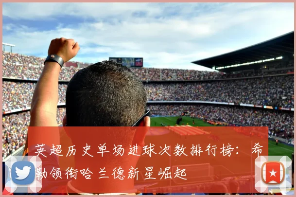 英超历史单场进球次数排行榜：希勒领衔哈兰德新星崛起