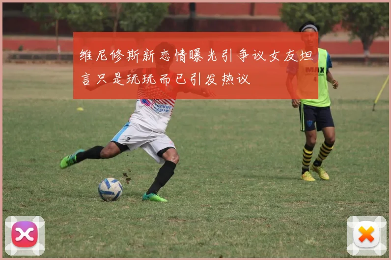 维尼修斯新恋情曝光引争议女友坦言只是玩玩而已引发热议