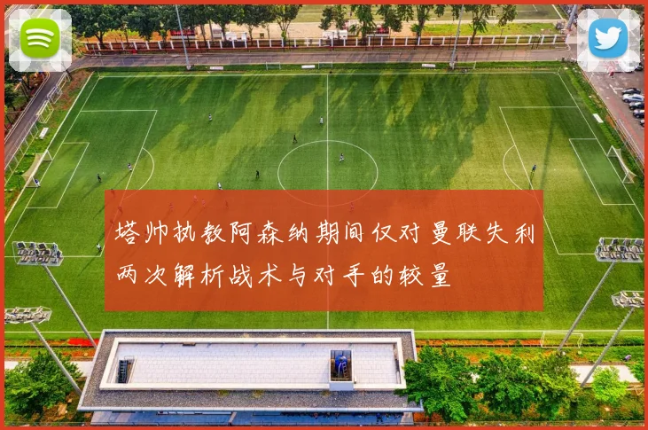 塔帅执教阿森纳期间仅对曼联失利两次解析战术与对手的较量